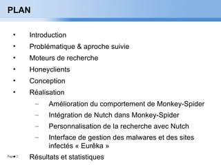 Page  2
PLAN
• Introduction
• Problématique & aproche suivie
• Moteurs de recherche
• Honeyclients
• Conception
• Réalisation
– Amélioration du comportement de Monkey-Spider
– Intégration de Nutch dans Monkey-Spider
– Personnalisation de la recherche avec Nutch
– Interface de gestion des malwares et des sites
infectés « Eurêka »
• Résultats et statistiques
 