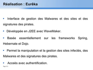 Page  21
Réalisation : Eurêka
Interface de gestion des Malwares et des sites et des
signatures des pirates.
Développée en J2EE avec WaveMaker.
Basée essentiellement sur les frameworks Spring,
Hebernate et Dojo.
Permet la manipulation et la gestion des sites infectés, des
Malwares et des signatures des pirates.
Acceès avec authentification.
 