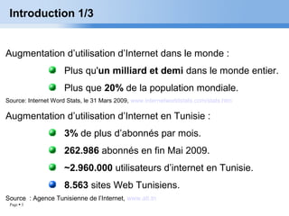 Page  3
Introduction 1/3
Augmentation d’utilisation d’Internet dans le monde :
Plus qu'un milliard et demi dans le monde entier.
Plus que 20% de la population mondiale.
Source: Internet Word Stats, le 31 Mars 2009, www.internetworldstats.com/stats.htm
Augmentation d’utilisation d’Internet en Tunisie :
3% de plus d’abonnés par mois.
262.986 abonnés en fin Mai 2009.
~2.960.000 utilisateurs d’internet en Tunisie.
8.563 sites Web Tunisiens.
Source : Agence Tunisienne de l’Internet, www.ati.tn
 