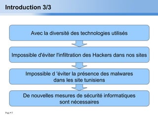 Page  5
Introduction 3/3
Avec la diversité des technologies utilisés
Impossible d'éviter l'infiltration des Hackers dans nos sites
Impossible d 'éviter la présence des malwares
dans les site tunisiens
De nouvelles mesures de sécurité informatiques
sont nécessaires
 