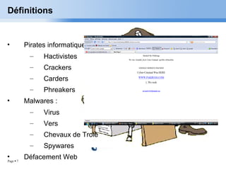 Page  7
Définitions
• Pirates informatique :
– Hactivistes
– Crackers
– Carders
– Phreakers
• Malwares :
– Virus
– Vers
– Chevaux de Troie
– Spywares
• Défacement Web
 