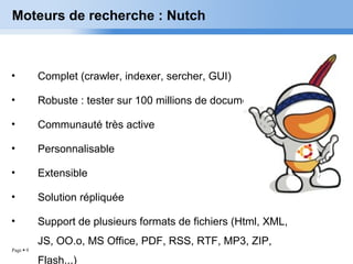 Page  9
Moteurs de recherche : Nutch
• Complet (crawler, indexer, sercher, GUI)
• Robuste : tester sur 100 millions de documents.
• Communauté très active
• Personnalisable
• Extensible
• Solution répliquée
• Support de plusieurs formats de fichiers (Html, XML,
JS, OO.o, MS Office, PDF, RSS, RTF, MP3, ZIP,
Flash...)
 