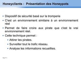 Honeyclients :  Présentation des Honeypots Dispositif de sécurité basé sur la tromperie C'est un environnement similaire à un environnement réel Permet de faire croire aux pirate que c'est le vrai environnement réel. Cette technique permet : Attirer les pirates. Surveiller tout le trafic réseau.  Analyse les informations recueillies. 