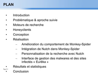 PLAN Introduction Problématique & aproche suivie Moteurs de recherche Honeyclients Conception Réalisation Amélioration du comportement de Monkey-Spider Intégration de Nutch dans Monkey-Spider Personnalisation de la recherche avec Nutch Interface de gestion des malwares et des sites infectés « Eurêka » Résultats et statistiques Conclusion 