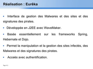 Réalisation : Eurêka Interface de gestion des Malwares et des sites et des signatures des pirates. Développée en J2EE avec WaveMaker. Basée essentiellement sur les frameworks Spring, Hebernate et Dojo. Permet la manipulation et la gestion des sites infectés, des Malwares et des signatures des pirates. Acceès avec authentification. 