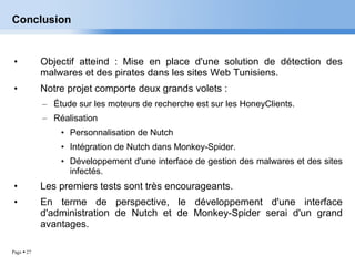 Conclusion Objectif atteind : Mise en place d'une solution de détection des malwares et des pirates dans les sites Web Tunisiens. Notre projet comporte deux grands volets : Étude sur les moteurs de recherche est sur les HoneyClients. Réalisation Personnalisation de Nutch Intégration de Nutch dans Monkey-Spider. Développement d'une interface de gestion des malwares et des sites infectés. Les premiers tests sont très encourageants. En terme de perspective, le développement d'une interface d'administration de Nutch et de Monkey-Spider serai d'un grand avantages. 