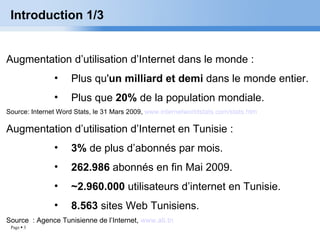 Introduction 1/3 Augmentation d’utilisation d’Internet dans le monde : Plus qu' un milliard et demi  dans le monde entier. Plus que  20%  de la population mondiale. Source: Internet Word Stats, le 31 Mars 2009,  www.internetworldstats.com/stats.htm Augmentation d’utilisation d’Internet en Tunisie : 3%  de plus d’abonnés par mois. 262.986  abonnés en fin Mai 2009. ~2.960.000  utilisateurs d’internet en Tunisie. 8.563  sites Web Tunisiens. Source  : Agence Tunisienne de l’Internet,  www.ati.tn 