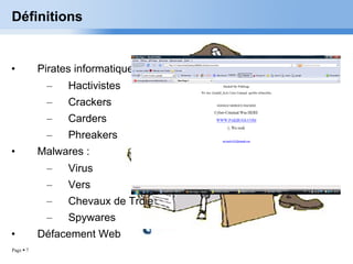 Définitions Pirates informatique : Hactivistes Crackers Carders Phreakers Malwares : Virus Vers Chevaux de Troie Spywares Défacement Web 