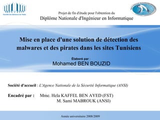 Élaboré par  :  Mohamed BEN BOUZID Projet de fin d'étude pour l'obtention du Diplôme Nationale d'Ingénieur en Informatique Mise en place d'une solution de détection des malwares et des pirates dans les sites Tunisiens Société d'accueil  :  L'Agence Nationale de la Sécurité Informatique (ANSI) Encadré par :  Mme. Hela KAFFEL BEN AYED (FST)   M. Sami MABROUK (ANSI) Année universitaire 2008/2009 