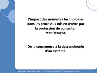 Soutenance de thèse, Marc Low, 28 septembre 2011, Université Paris 8
L’impact des nouvelles technologies
dans les processus mis en œuvre par
la profession de conseil en
recrutement.
De la congruence à la dyssynchronie
d’un système.
 