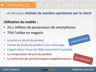 … et est aussi réalisée de manière spontanée par le client
Utilisation du mobile :
• 24,1 millions de possesseurs de smartphones
• 75% l’utilise en magasin
• La prise en photo du produit
• L’envoi de photo du produit à son entourage
• L’appel et/ou l’envoi de SMS concernant le produit
• La comparaison du prix du produit
• La recherche de caractéristiques supplémentaires
TENDANCES
 