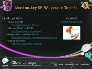 Olivier Lerouge
Ecole Nationale de voile et des Sports Nautiques
Quelques liens
• Spiral ENVSN
http://spiral.univ-lyon1.fr/envsn
• Réseau FOAD du MSJS
http://reseaufoad.wordpress.com
• Blogs vidéos voile de l’ENVSN
http://spiral.univ-lyon1.fr/envsn/entree.asp?id=148
• Site de l’ENVSN
http://www.env.jeunesse-sports.fr/
Merci au Jury SPIRAL pour ce Trophée
Contact
olivier.lerouge@envsn.fr
 