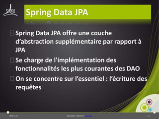 Spring Data JPA
⦿Spring Data JPA offre une couche
d’abstraction supplémentaire par rapport à
JPA
⦿Se charge de l'implémentation des
fonctionnalités les plus courantes des DAO
⦿On se concentre sur l’essentiel : l’écriture des
requêtes

2013-11-15

Spring Data - 20131114 - sdjpabase

11

 