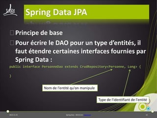 Spring Data JPA
⦿Principe de base
⦿Pour écrire le DAO pour un type d’entités, il
faut étendre certaines interfaces fournies par
Spring Data :
public interface PersonneDao extends CrudRepository<Personne, Long> {
}

Nom de l'entité qu'on manipule
Type de l'identifiant de l'entité

2013-11-15

Spring Data - 20131114 - sdjpabase

14

 