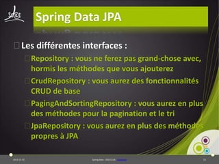 Spring Data JPA
⦿Les différentes interfaces :
⦿Repository : vous ne ferez pas grand-chose avec,
hormis les méthodes que vous ajouterez
⦿CrudRepository : vous aurez des fonctionnalités
CRUD de base
⦿PagingAndSortingRepository : vous aurez en plus
des méthodes pour la pagination et le tri
⦿JpaRepository : vous aurez en plus des méthodes
propres à JPA
2013-11-15

Spring Data - 20131114 - sdjpabase

15

 