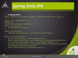 Spring Data JPA
⦿ CrudRepository :
public interface PersonneDao extends CrudRepository<Personne, Long> {}
public class PersonneDaoTest {
@Autowired
private PersonneDao personneDao;
public void setup() {
personneDao.deleteAll();
}
public void testSave() { …
Personne personneSauvee = personneDao.save(personne);
…}
public void testCrudDao() {…
Assert.assertEquals(1, personneDao.count());
Assert.assertEquals(true, personneDao.exists(personneSauvee.getId()));
for (Personne personneDeLaListe : personneDao.findAll()) {…}
Personne personneTrouvee = personneDao.findOne(personneSauvee.getId());
personneDao.delete(personneSauvee);
Assert.assertEquals(0, personneDao.count());…
}

2013-11-15

Spring Data - 20131114 - sdjpabase

17

 