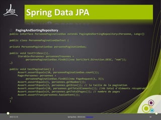 Spring Data JPA
⦿ PagingAndSortingRepository :
public interface PersonnePaginationDao extends PagingAndSortingRepository<Personne, Long>{}

public class PersonnePaginationDaoTest {
private PersonnePaginationDao personnePaginationDao;
public void testTriDesc(){…
Iterable<Personne> personnesTrouvees =
personnePaginationDao.findAll(new Sort(Sort.Direction.DESC, "nom"));
…}
public void testPagination() {
Assert.assertEquals(10, personnePaginationDao.count());
Page<Personne> personnes =
personnePaginationDao.findAll(new PageRequest(1, 3));
Assert.assertEquals(1, personnes.getNumber());
Assert.assertEquals(3, personnes.getSize()); // la taille de la pagination
Assert.assertEquals(10, personnes.getTotalElements()); //nb total d'éléments récupérables
Assert.assertEquals(4, personnes.getTotalPages()); // nombre de pages
Assert.assertTrue(personnes.hasContent());
…}
}

2013-11-15

Spring Data - 20131114 - sdjpabase

18

 