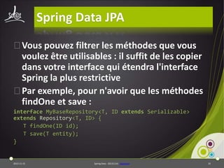 Spring Data JPA
⦿Vous pouvez filtrer les méthodes que vous
voulez être utilisables : il suffit de les copier
dans votre interface qui étendra l'interface
Spring la plus restrictive
⦿Par exemple, pour n'avoir que les méthodes
findOne et save :
interface MyBaseRepository<T, ID extends Serializable>
extends Repository<T, ID> {
T findOne(ID id);
T save(T entity);
}

2013-11-15

Spring Data - 20131114 - sdjpabase

19

 