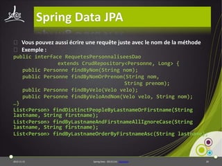 Spring Data JPA
⦿ Vous pouvez aussi écrire une requête juste avec le nom de la méthode
⦿ Exemple :
public interface RequetesPersonnaliseesDao
extends CrudRepository<Personne, Long> {
public Personne findByNom(String nom);
public Personne findByNomOrPrenom(String nom,
String prenom);
public Personne findByVelo(Velo velo);
public Personne findByVeloAndNom(Velo velo, String nom);
…}
List<Person> findDistinctPeopleByLastnameOrFirstname(String
lastname, String firstname);
List<Person> findByLastnameAndFirstnameAllIgnoreCase(String
lastname, String firstname);
List<Person> findByLastnameOrderByFirstnameAsc(String lastname);

2013-11-15

Spring Data - 20131114 - sdjpabase

20

 