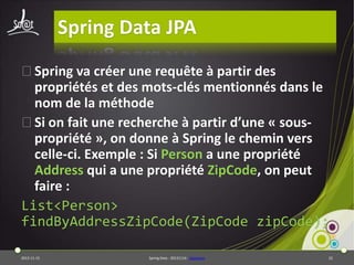 Spring Data JPA
⦿Spring va créer une requête à partir des
propriétés et des mots-clés mentionnés dans le
nom de la méthode
⦿Si on fait une recherche à partir d’une « souspropriété », on donne à Spring le chemin vers
celle-ci. Exemple : Si Person a une propriété
Address qui a une propriété ZipCode, on peut
faire :
List<Person>
findByAddressZipCode(ZipCode zipCode);
2013-11-15

Spring Data - 20131114 - sdjpabase

22

 