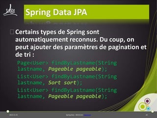 Spring Data JPA
⦿Certains types de Spring sont
automatiquement reconnus. Du coup, on
peut ajouter des paramètres de pagination et
de tri :
Page<User> findByLastname(String
lastname, Pageable pageable);
List<User> findByLastname(String
lastname, Sort sort);
List<User> findByLastname(String
lastname, Pageable pageable);

2013-11-15

Spring Data - 20131114 - sdjpabase

24

 