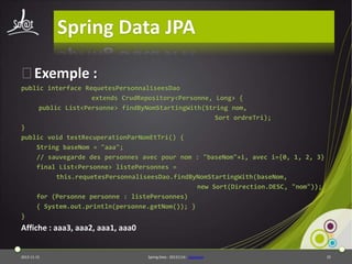 Spring Data JPA
⦿Exemple :
public interface RequetesPersonnaliseesDao
extends CrudRepository<Personne, Long> {
public List<Personne> findByNomStartingWith(String nom,
Sort ordreTri);
}
public void testRecuperationParNomEtTri() {
String baseNom = "aaa";
// sauvegarde des personnes avec pour nom : "baseNom"+i, avec i={0, 1, 2, 3}
final List<Personne> listePersonnes =
this.requetesPersonnaliseesDao.findByNomStartingWith(baseNom,
new Sort(Direction.DESC, "nom"));
for (Personne personne : listePersonnes)
{ System.out.println(personne.getNom()); }
}

Affiche : aaa3, aaa2, aaa1, aaa0

2013-11-15

Spring Data - 20131114 - sdjpabase

25

 