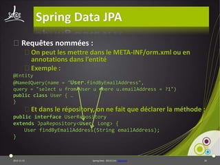 Spring Data JPA
⦿Requêtes nommées :
⦿On peut les mettre dans le META-INF/orm.xml ou en
annotations dans l’entité
⦿Exemple :
@Entity
@NamedQuery(name = "User.findByEmailAddress",
query = "select u from User u where u.emailAddress = ?1")
public class User { …
}

⦿Et dans le répository, on ne fait que déclarer la méthode :
public interface UserRepository
extends JpaRepository<User, Long> {
User findByEmailAddress(String emailAddress);
}

2013-11-15

Spring Data - 20131114 - sdjpabase

26

 