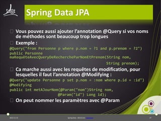 Spring Data JPA
⦿ Vous pouvez aussi ajouter l’annotation @Query si vos noms
de méthodes sont beaucoup trop longues
⦿ Exemple :
@Query("from Personne p where p.nom = ?1 and p.prenom = ?2")
public Personne
maRequêteAvecQueryDeRechercheParNomEtPrenom(String nom,
String prenom);

⦿ Ca marche aussi avec les requêtes de modification, pour
lesquelles il faut l’annotation @Modifying :
@Query("update Personne p set p.nom = :nom where p.id = :id")
@Modifying
public int metAJourNom(@Param("nom")String nom,
@Param("id") Long id);

⦿ On peut nommer les paramètres avec @Param

2013-11-15

Spring Data - 20131114 - sdjpabase

27

 