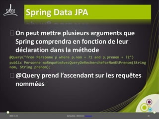 Spring Data JPA
⦿On peut mettre plusieurs arguments que
Spring comprendra en fonction de leur
déclaration dans la méthode
@Query("from Personne p where p.nom = ?1 and p.prenom = ?2")
public Personne maRequêteAvecQueryDeRechercheParNomEtPrenom(String
nom, String prenom);

⦿@Query prend l’ascendant sur les requêtes
nommées

2013-11-15

Spring Data - 20131114 - sdjpabase

28

 