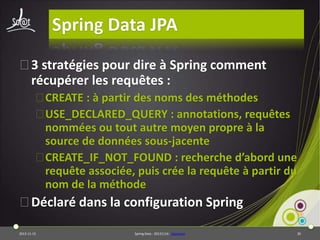 Spring Data JPA
⦿3 stratégies pour dire à Spring comment
récupérer les requêtes :
⦿CREATE : à partir des noms des méthodes
⦿USE_DECLARED_QUERY : annotations, requêtes
nommées ou tout autre moyen propre à la
source de données sous-jacente
⦿CREATE_IF_NOT_FOUND : recherche d’abord une
requête associée, puis crée la requête à partir du
nom de la méthode

⦿Déclaré dans la configuration Spring
2013-11-15

Spring Data - 20131114 - sdjpabase

30

 