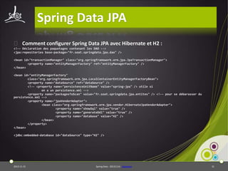 Spring Data JPA
⦿ Comment configurer Spring Data JPA avec Hibernate et H2 :
<!-- Déclaration des paquetages contenant les DAO -->
<jpa:repositories base-package="fr.soat.springdata.jpa.dao" />
<bean id="transactionManager" class="org.springframework.orm.jpa.JpaTransactionManager">
<property name="entityManagerFactory" ref="entityManagerFactory" />
</bean>
<bean id="entityManagerFactory"
class="org.springframework.orm.jpa.LocalContainerEntityManagerFactoryBean">
<property name="dataSource" ref="dataSource" />
<!-- <property name="persistenceUnitName" value="spring-jpa" /> utile si
on a un persistence.xml -->
<property name="packagesToScan" value="fr.soat.springdata.jpa.entites" /> <!-- pour se débarasser du
persistence.xml -->
<property name="jpaVendorAdapter">
<bean class="org.springframework.orm.jpa.vendor.HibernateJpaVendorAdapter">
<property name="showSql" value="true" />
<property name="generateDdl" value="true" />
<property name="database" value="H2" />
</bean>
</property>
</bean>

<jdbc:embedded-database id="dataSource" type="H2" />

2013-11-15

Spring Data - 20131114 - sdjpabase

31

 