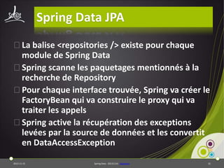 Spring Data JPA
⦿La balise <repositories /> existe pour chaque
module de Spring Data
⦿Spring scanne les paquetages mentionnés à la
recherche de Repository
⦿Pour chaque interface trouvée, Spring va créer le
FactoryBean qui va construire le proxy qui va
traiter les appels
⦿Spring active la récupération des exceptions
levées par la source de données et les convertit
en DataAccessException
2013-11-15

Spring Data - 20131114 - sdjpabase

32

 
