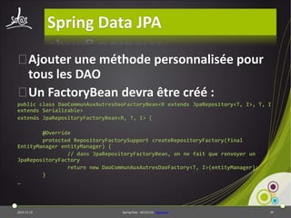 Spring Data JPA
⦿
Ajouter une méthode personnalisée pour
tous les DAO
⦿ FactoryBean devra être créé :
Un
public class DaoCommunAuxAutresDaoFactoryBean<R extends JpaRepository<T, I>, T, I
extends Serializable>
extends JpaRepositoryFactoryBean<R, T, I> {
@Override
protected RepositoryFactorySupport createRepositoryFactory(final
EntityManager entityManager) {
// dans JpaRepositoryFactoryBean, on ne fait que renvoyer un
JpaRepositoryFactory
return new DaoCommunAuxAutresDaoFactory<T, I>(entityManager);
}
…

2013-11-15

Spring Data - 20131114 - sdjpabase

35

 