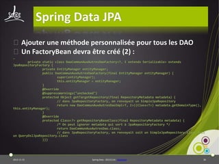 Spring Data JPA
⦿Ajouter une méthode personnalisée pour tous les DAO
⦿Un FactoryBean devra être créé (2) :
…
private static class DaoCommunAuxAutresDaoFactory<T, I extends Serializable> extends
JpaRepositoryFactory {
private EntityManager entityManager;
public DaoCommunAuxAutresDaoFactory(final EntityManager entityManager) {
super(entityManager);
this.entityManager = entityManager;
}
@Override
@SuppressWarnings("unchecked")
protected Object getTargetRepository(final RepositoryMetadata metadata) {
// dans JpaRepositoryFactory, on renvoyait un SimpleJpaRepository
return new DaoCommunAuxAutresDaoImpl<T, I>((Class<T>) metadata.getDomainType(),
this.entityManager);
}
@Override
protected Class<?> getRepositoryBaseClass(final RepositoryMetadata metadata) {
/* On peut ignorer metadata qui sert à JpaRepositoryFactory */
return DaoCommunAuxAutresDao.class;
// dans JpaRepositoryFactory, on renvoyait soit un SimpleJpaRepository.class soit
un QueryDslJpaRepository.class
}}}

2013-11-15

Spring Data - 20131114 - sdjpabase

36

 