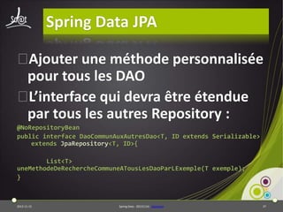 Spring Data JPA
⦿
Ajouter une méthode personnalisée
pour tous les DAO
⦿
L’interface qui devra être étendue
par tous les autres Repository :
@NoRepositoryBean
public interface DaoCommunAuxAutresDao<T, ID extends Serializable>
extends JpaRepository<T, ID>{
List<T>
uneMethodeDeRechercheCommuneATousLesDaoParLExemple(T exemple);
}

2013-11-15

Spring Data - 20131114 - sdjpabase

37

 