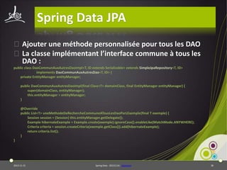 Spring Data JPA
⦿Ajouter une méthode personnalisée pour tous les DAO
⦿La classe implémentant l’interface commune à tous les
DAO :
public class DaoCommunAuxAutresDaoImpl<T, ID extends Serializable> extends SimpleJpaRepository<T, ID>
implements DaoCommunAuxAutresDao<T, ID> {
private EntityManager entityManager;
public DaoCommunAuxAutresDaoImpl(final Class<T> domainClass, final EntityManager entityManager) {
super(domainClass, entityManager);
this.entityManager = entityManager;
}
@Override
public List<T> uneMethodeDeRechercheCommuneATousLesDaoParLExemple(final T exemple) {
Session session = (Session) this.entityManager.getDelegate();
Example hibernateExample = Example.create(exemple).ignoreCase().enableLike(MatchMode.ANYWHERE);
Criteria criteria = session.createCriteria(exemple.getClass()).add(hibernateExample);
return criteria.list();
}
}

2013-11-15

Spring Data - 20131114 - sdjpabase

38

 