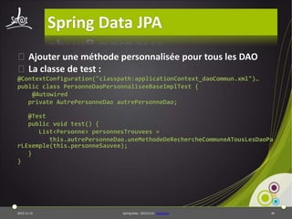 Spring Data JPA
⦿Ajouter une méthode personnalisée pour tous les DAO
⦿La classe de test :
@ContextConfiguration("classpath:applicationContext_daoCommun.xml")…
public class PersonneDaoPersonnaliseeBaseImplTest {
@Autowired
private AutrePersonneDao autrePersonneDao;
@Test
public void test() {
List<Personne> personnesTrouvees =
this.autrePersonneDao.uneMethodeDeRechercheCommuneATousLesDaoPa
rLExemple(this.personneSauvee);
}
}

2013-11-15

Spring Data - 20131114 - sdjpabase

40

 
