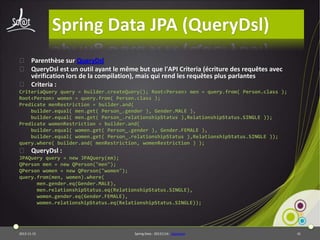 Spring Data JPA (QueryDsl)
⦿ Parenthèse sur QueryDsl
⦿ QueryDsl est un outil ayant le même but que l'API Criteria (écriture des requêtes avec
vérification lors de la compilation), mais qui rend les requêtes plus parlantes
⦿ Criteria :
CriteriaQuery query = builder.createQuery(); Root<Person> men = query.from( Person.class );
Root<Person> women = query.from( Person.class );
Predicate menRestriction = builder.and(
builder.equal( men.get( Person_.gender ), Gender.MALE ),
builder.equal( men.get( Person_.relationshipStatus ),RelationshipStatus.SINGLE ));
Predicate womenRestriction = builder.and(
builder.equal( women.get( Person_.gender ), Gender.FEMALE ),
builder.equal( women.get( Person_.relationshipStatus ),RelationshipStatus.SINGLE ));
query.where( builder.and( menRestriction, womenRestriction ) );

⦿ QueryDsl :
JPAQuery query = new JPAQuery(em);
QPerson men = new QPerson("men");
QPerson women = new QPerson("women");
query.from(men, women).where(
men.gender.eq(Gender.MALE),
men.relationshipStatus.eq(RelationshipStatus.SINGLE),
women.gender.eq(Gender.FEMALE),
women.relationshipStatus.eq(RelationshipStatus.SINGLE));

2013-11-15

Spring Data - 20131114 - sdjpabase

41

 