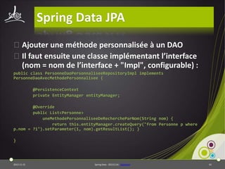 Spring Data JPA
⦿Ajouter une méthode personnalisée à un DAO
⦿Il faut ensuite une classe implémentant l’interface
(nom = nom de l’interface + "Impl", configurable) :
public class PersonneDaoPersonnaliseeRepositoryImpl implements
PersonneDaoAvecMethodePersonnalisee {
@PersistenceContext
private EntityManager entityManager;
@Override
public List<Personne>
uneMethodePersonnaliseeDeRechercheParNom(String nom) {
return this.entityManager.createQuery("from Personne p where
p.nom = ?1").setParameter(1, nom).getResultList(); }
}

2013-11-15

Spring Data - 20131114 - sdjpabase

43

 