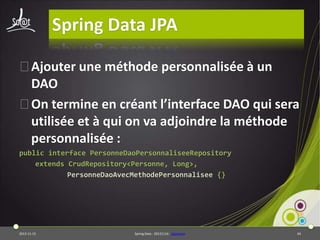 Spring Data JPA
⦿Ajouter une méthode personnalisée à un
DAO
⦿On termine en créant l’interface DAO qui sera
utilisée et à qui on va adjoindre la méthode
personnalisée :
public interface PersonneDaoPersonnaliseeRepository
extends CrudRepository<Personne, Long>,
PersonneDaoAvecMethodePersonnalisee {}

2013-11-15

Spring Data - 20131114 - sdjpabase

44

 