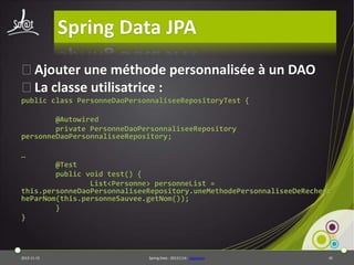 Spring Data JPA
⦿Ajouter une méthode personnalisée à un DAO
⦿La classe utilisatrice :
public class PersonneDaoPersonnaliseeRepositoryTest {
@Autowired
private PersonneDaoPersonnaliseeRepository
personneDaoPersonnaliseeRepository;
…
@Test
public void test() {
List<Personne> personneList =
this.personneDaoPersonnaliseeRepository.uneMethodePersonnaliseeDeRecherc
heParNom(this.personneSauvee.getNom());
}
}

2013-11-15

Spring Data - 20131114 - sdjpabase

45

 