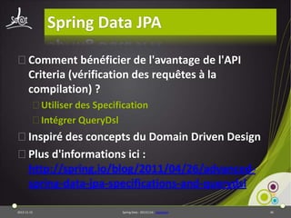 Spring Data JPA
⦿Comment bénéficier de l'avantage de l'API
Criteria (vérification des requêtes à la
compilation) ?
⦿Utiliser des Specification
⦿Intégrer QueryDsl

⦿Inspiré des concepts du Domain Driven Design
⦿Plus d'informations ici :
http://spring.io/blog/2011/04/26/advancedspring-data-jpa-specifications-and-querydsl
2013-11-15

Spring Data - 20131114 - sdjpabase

46

 