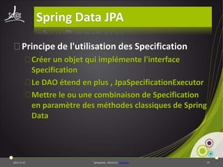 Spring Data JPA
⦿Principe de l'utilisation des Specification
⦿Créer un objet qui implémente l'interface
Specification
⦿Le DAO étend en plus , JpaSpecificationExecutor
⦿Mettre le ou une combinaison de Specification
en paramètre des méthodes classiques de Spring
Data

2013-11-15

Spring Data - 20131114 - sdjpabase

47

 