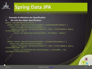 Spring Data JPA
⦿ Exemple d'utilisation des Specification
1. On crée des objets Specification :
public CustomerSpecifications {
public static Specification<Customer> customerHasBirthday() {
return new Specification<Customer> {
public Predicate toPredicate(Root<T> root, CriteriaQuery query,
CriteriaBuilder cb) {
return cb.equal(root.get(Customer_.birthday), today);
}
};
}
public static Specification<Customer> isLongTermCustomer() {
return new Specification<Customer> {
public Predicate toPredicate(Root<T> root, CriteriaQuery query,
CriteriaBuilder cb) {
return cb.lessThan(root.get(Customer_.createdAt), new
LocalDate.minusYears(2));
}
};
}
}

2013-11-15

Spring Data - 20131114 - sdjpabase

48

 