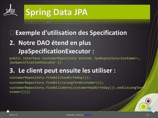Spring Data JPA
⦿Exemple d'utilisation des Specification
2. Notre DAO étend en plus
JpaSpecificationExecutor :
public interface CustomerRepository extends JpaRepository<Customer>,
JpaSpecificationExecutor {}

3. Le client peut ensuite les utiliser :
customerRepository.findAll(hasBirthday());
customerRepository.findAll(isLongTermCustomer());
customerRepository.findAll(where(customerHasBirthday()).and(isLongTermCu
stomer()));

2013-11-15

Spring Data - 20131114 - sdjpabase

49

 