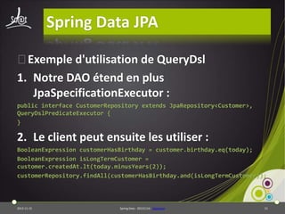 Spring Data JPA
⦿Exemple d'utilisation de QueryDsl
1. Notre DAO étend en plus
JpaSpecificationExecutor :
public interface CustomerRepository extends JpaRepository<Customer>,
QueryDslPredicateExecutor {
}

2. Le client peut ensuite les utiliser :
BooleanExpression customerHasBirthday = customer.birthday.eq(today);
BooleanExpression isLongTermCustomer =
customer.createdAt.lt(today.minusYears(2));
customerRepository.findAll(customerHasBirthday.and(isLongTermCustomer));

2013-11-15

Spring Data - 20131114 - sdjpabase

51

 