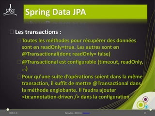 Spring Data JPA
⦿Les transactions :
⦿Toutes les méthodes pour récupérer des données
sont en readOnly=true. Les autres sont en
@Transactional(donc readOnly= false)
⦿@Transactional est configurable (timeout, readOnly,
…)
⦿Pour qu’une suite d’opérations soient dans la même
transaction, il suffit de mettre @Transactional dans
la méthode englobante. Il faudra ajouter
<tx:annotation-driven /> dans la configuration
2013-11-15

Spring Data - 20131114 - sdjpabase

52

 