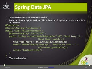 Spring Data JPA
⦿ La récupération automatique des entités
⦿ Avant, on était obligé, à partir de l’identifiant, de récupérer les entités de la base
de données :
@Controller
@RequestMapping("/welcome/")
public class HelloController {
@RequestMapping("/voir/{id}")
public String voirVelo(@PathVariable("id") final Long id,
final Model modele) {
Velo veloTrouve = this.veloDao.findOne(id);
modele.addAttribute("message", "Modèle de vélo : " +
veloTrouve.getModele());
return "basique/fiche";
}
}
⦿ C’est très fastidieux

2013-11-15

Spring Data - 20131114 - sdjpawebapp

54

 