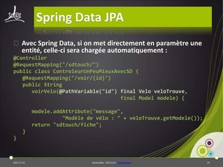 Spring Data JPA
⦿ Avec Spring Data, si on met directement en paramètre une
entité, celle-ci sera chargée automatiquement :
@Controller
@RequestMapping("/sdtouch/")
public class ControleurUnPeuMieuxAvecSD {
@RequestMapping("/voir/{id}")
public String
voirVelo(@PathVariable("id") final Velo veloTrouve,
final Model modele) {
modele.addAttribute("message",
"Modèle de vélo : " + veloTrouve.getModele());
return "sdtouch/fiche";

}
}

2013-11-15

Spring Data - 20131114 - sdjpawebapp

55

 