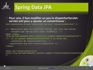 Spring Data JPA
⦿ Pour cela, il faut modifier un peu le dispatcherServletservlet.xml pour y ajouter un convertisseur :
<mvc:annotation-driven conversion-service="conversionService" />
<!-- Nécessaire pour la conversion String (id) vers une entité
récupéré par Spring Data (avec findOne()) -->
<bean class=
"org.springframework.data.repository.support.DomainClassConverter">
<!-- on va ajouter DomainClassConverter à la liste des
converters de conversionService -->
<constructor-arg ref="conversionService" />
</bean>
<bean id="conversionService"
class="org.springframework.context.support.ConversionServiceFactoryBean"
/>

2013-11-15

Spring Data - 20131114 - sdjpawebapp

56

 